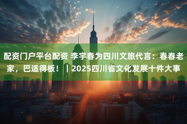 配资门户平台配资 李宇春为四川文旅代言：春春老家，巴适得板！｜2025四川省文化发展十件大事