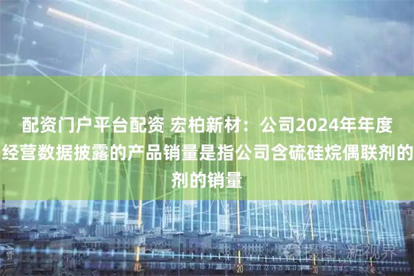 配资门户平台配资 宏柏新材：公司2024年年度主要经营数据披露的产品销量是指公司含硫硅烷偶联剂的销量
