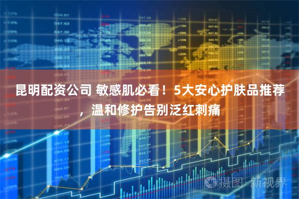 昆明配资公司 敏感肌必看！5大安心护肤品推荐，温和修护告别泛红刺痛