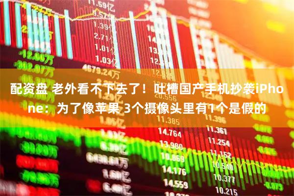 配资盘 老外看不下去了！吐槽国产手机抄袭iPhone：为了像苹果 3个摄像头里有1个是假的