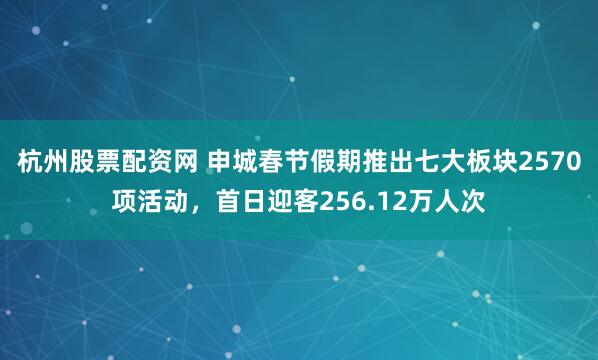 杭州股票配资网 申城春节假期推出七大板块2570项活动，首日迎客256.12万人次