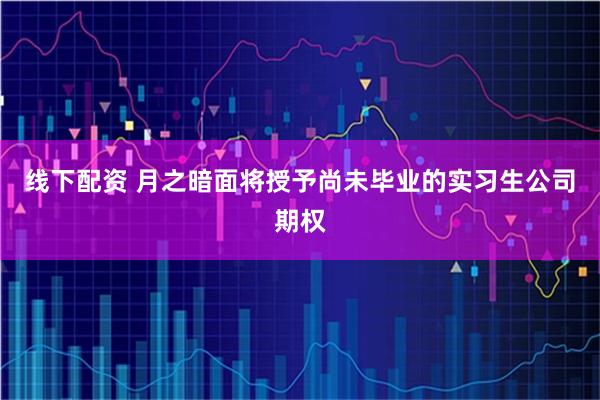 线下配资 月之暗面将授予尚未毕业的实习生公司期权