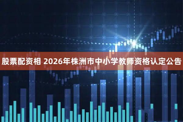 股票配资相 2026年株洲市中小学教师资格认定公告